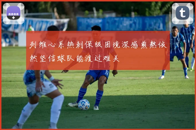 列维心系热刺保级困境深感煎熬依然坚信球队能渡过难关