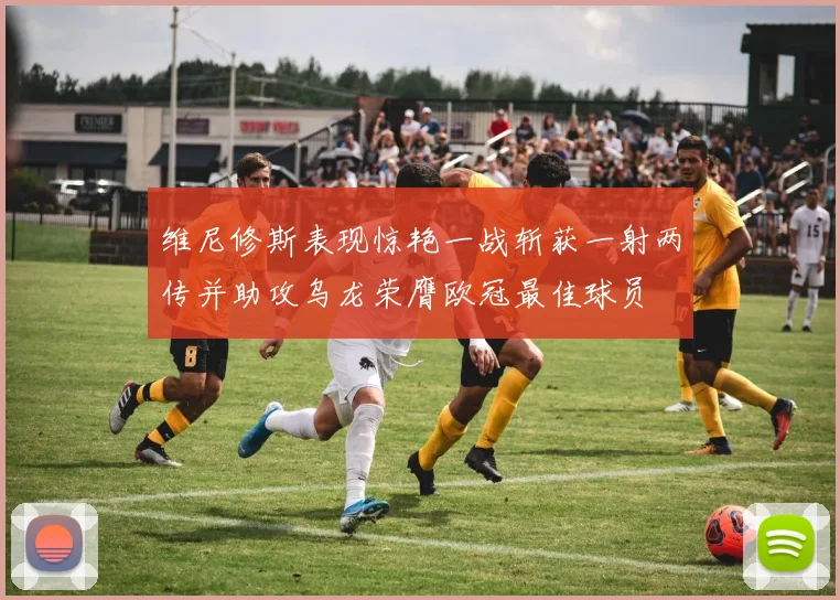 维尼修斯表现惊艳一战斩获一射两传并助攻乌龙荣膺欧冠最佳球员
