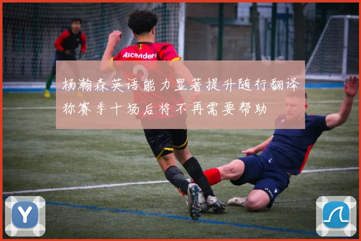 杨瀚森英语能力显著提升随行翻译称赛季十场后将不再需要帮助