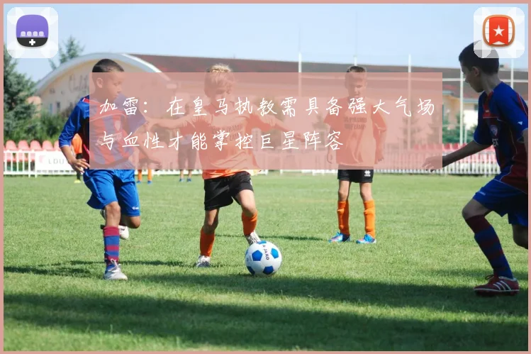 加雷：在皇马执教需具备强大气场与血性才能掌控巨星阵容