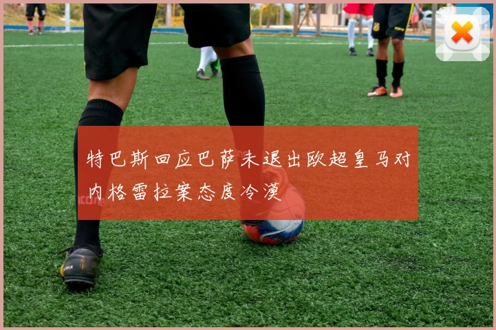特巴斯回应巴萨未退出欧超皇马对内格雷拉案态度冷漠
