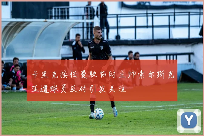 卡里克接任曼联临时主帅索尔斯克亚遭球员反对引发关注